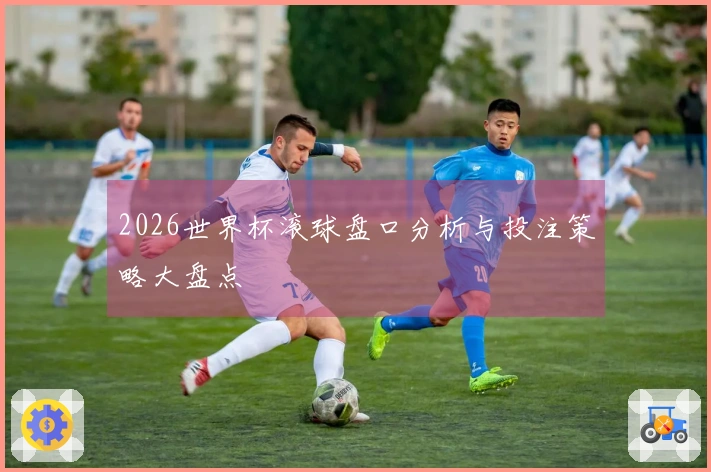 2026世界杯滚球盘口分析与投注策略大盘点