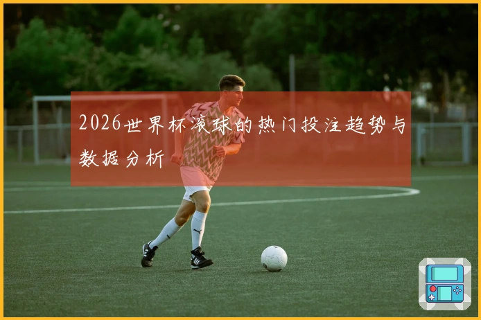 2026世界杯滚球的热门投注趋势与数据分析